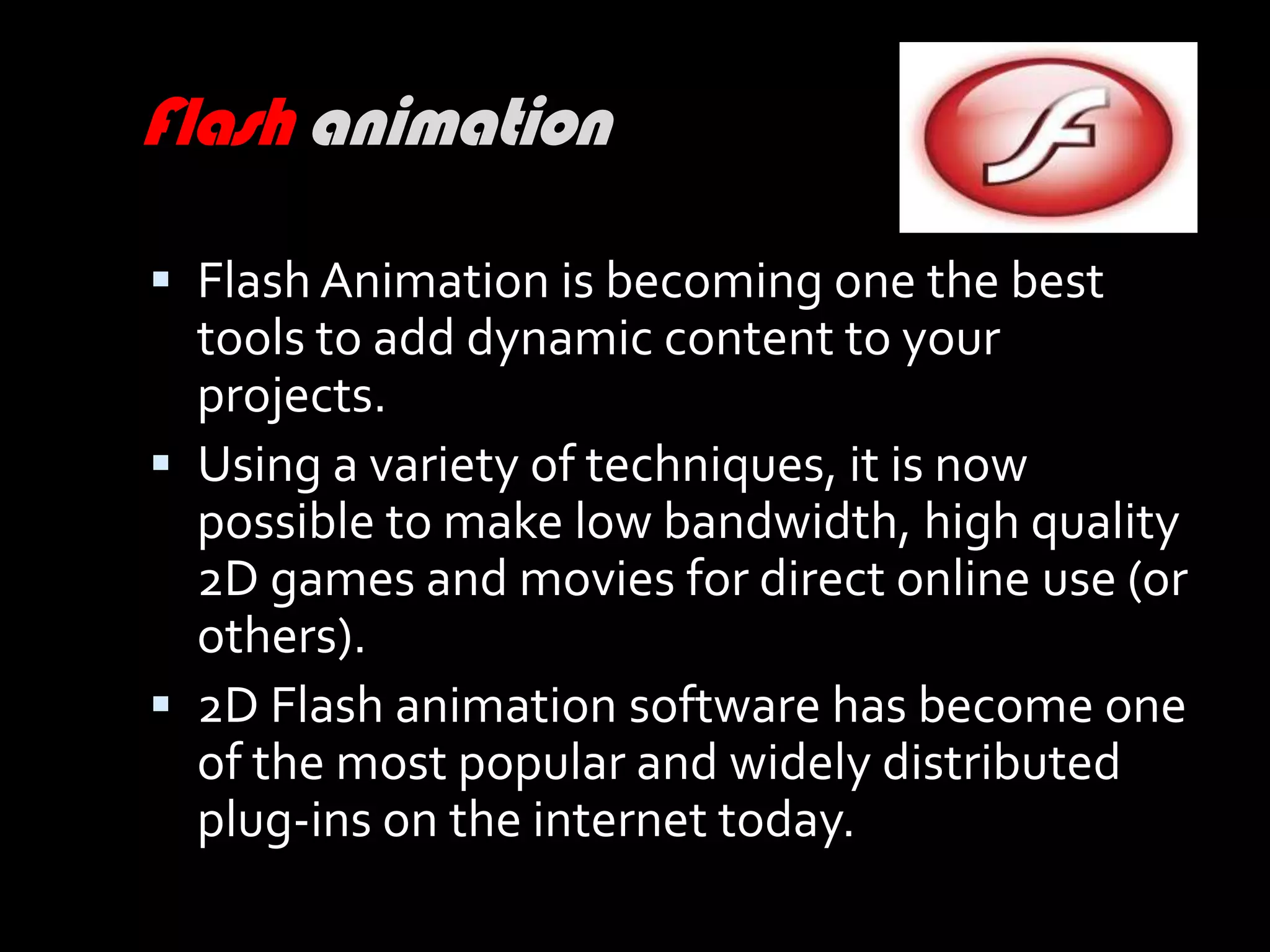 Flash animation

 Flash Animation is becoming one the best
  tools to add dynamic content to your
  projects.
 Using a variety of techniques, it is now
  possible to make low bandwidth, high quality
  2D games and movies for direct online use (or
  others).
 2D Flash animation software has become one
  of the most popular and widely distributed
  plug-ins on the internet today.
 