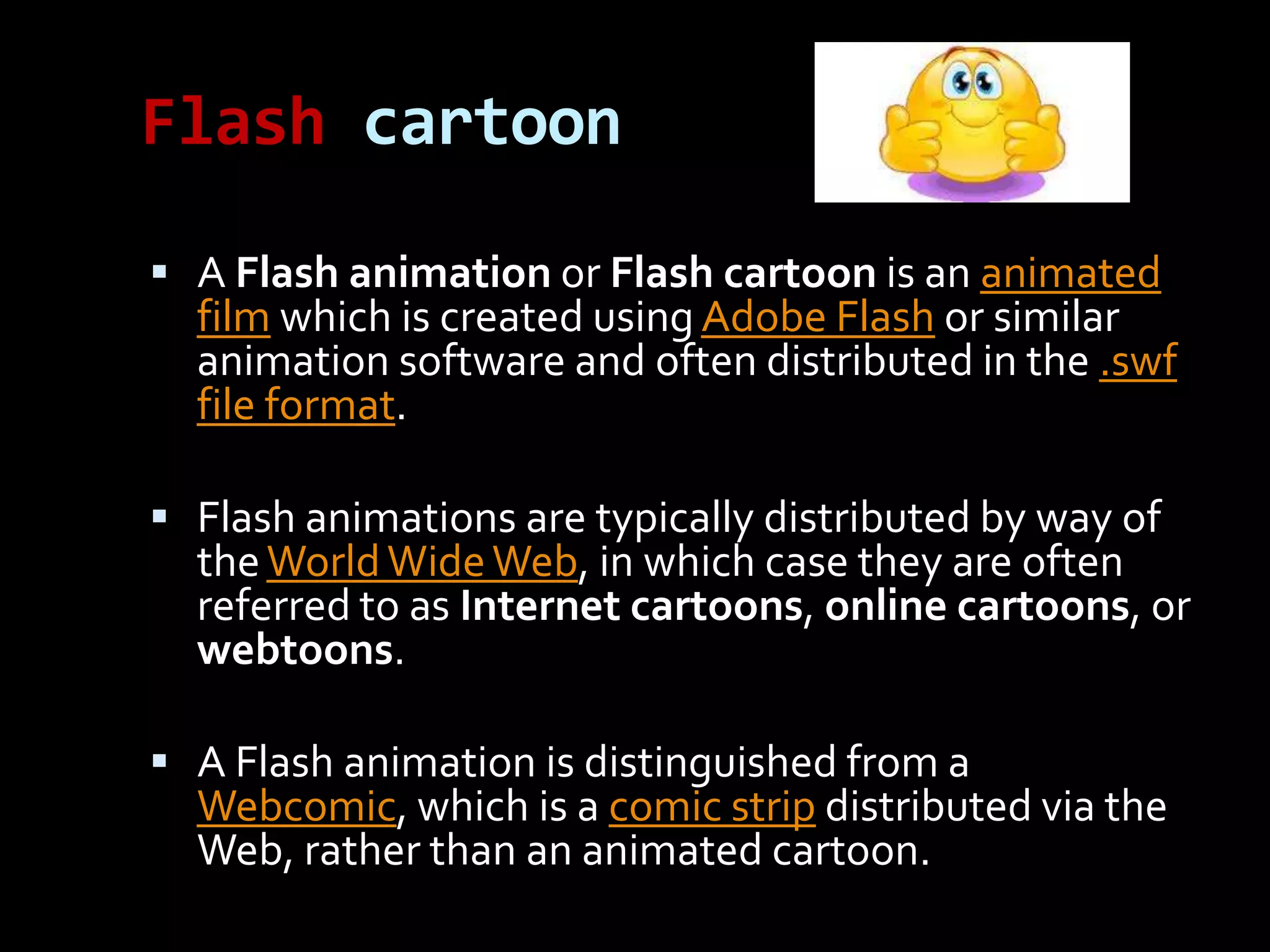 Flash cartoon

 A Flash animation or Flash cartoon is an animated
  film which is created using Adobe Flash or similar
  animation software and often distributed in the .swf
  file format.

 Flash animations are typically distributed by way of
  the World Wide Web, in which case they are often
  referred to as Internet cartoons, online cartoons, or
  webtoons.

 A Flash animation is distinguished from a
  Webcomic, which is a comic strip distributed via the
  Web, rather than an animated cartoon.
 