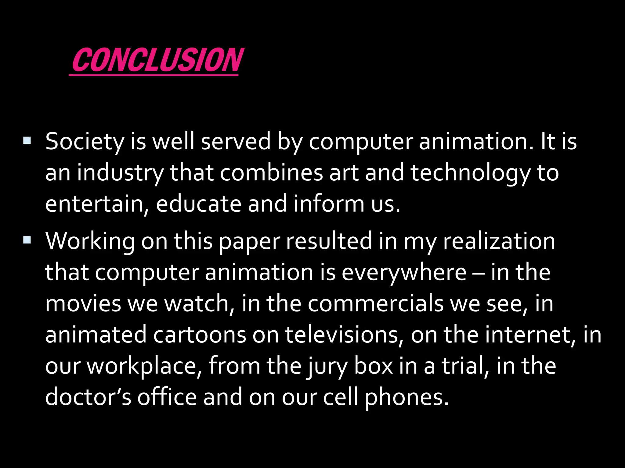 CONCLUSION

 Society is well served by computer animation. It is
  an industry that combines art and technology to
  entertain, educate and inform us.
 Working on this paper resulted in my realization
  that computer animation is everywhere – in the
  movies we watch, in the commercials we see, in
  animated cartoons on televisions, on the internet, in
  our workplace, from the jury box in a trial, in the
  doctor’s office and on our cell phones.
 