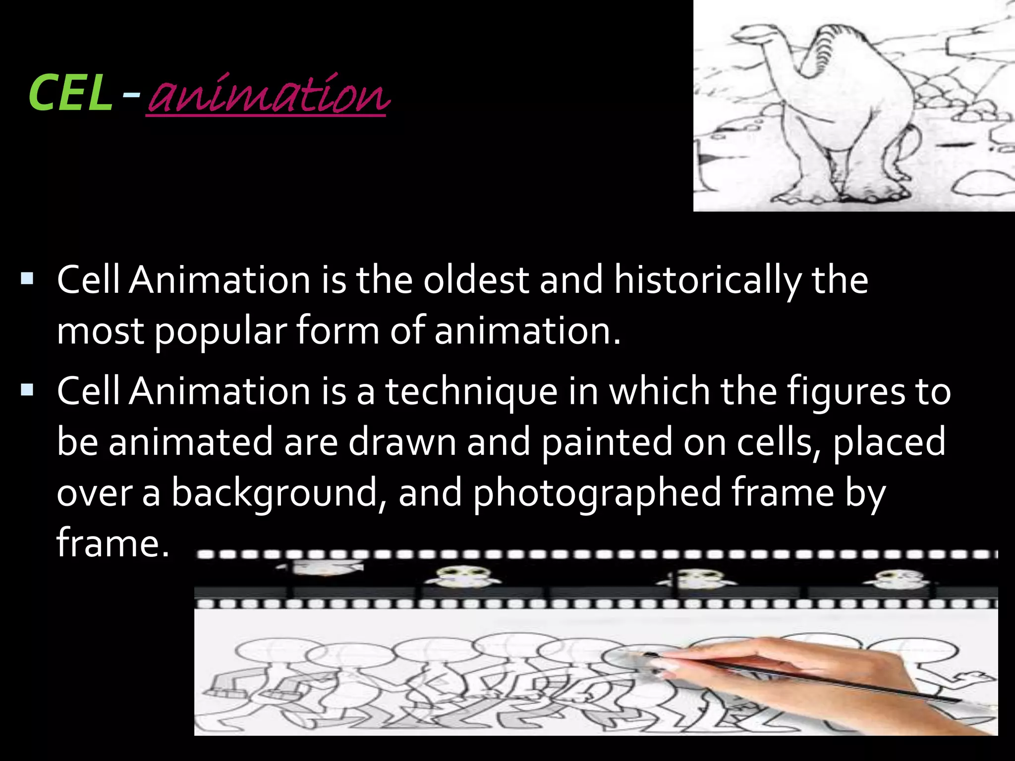CEL-animation


 Cell Animation is the oldest and historically the
  most popular form of animation.
 Cell Animation is a technique in which the figures to
  be animated are drawn and painted on cells, placed
  over a background, and photographed frame by
  frame.
 