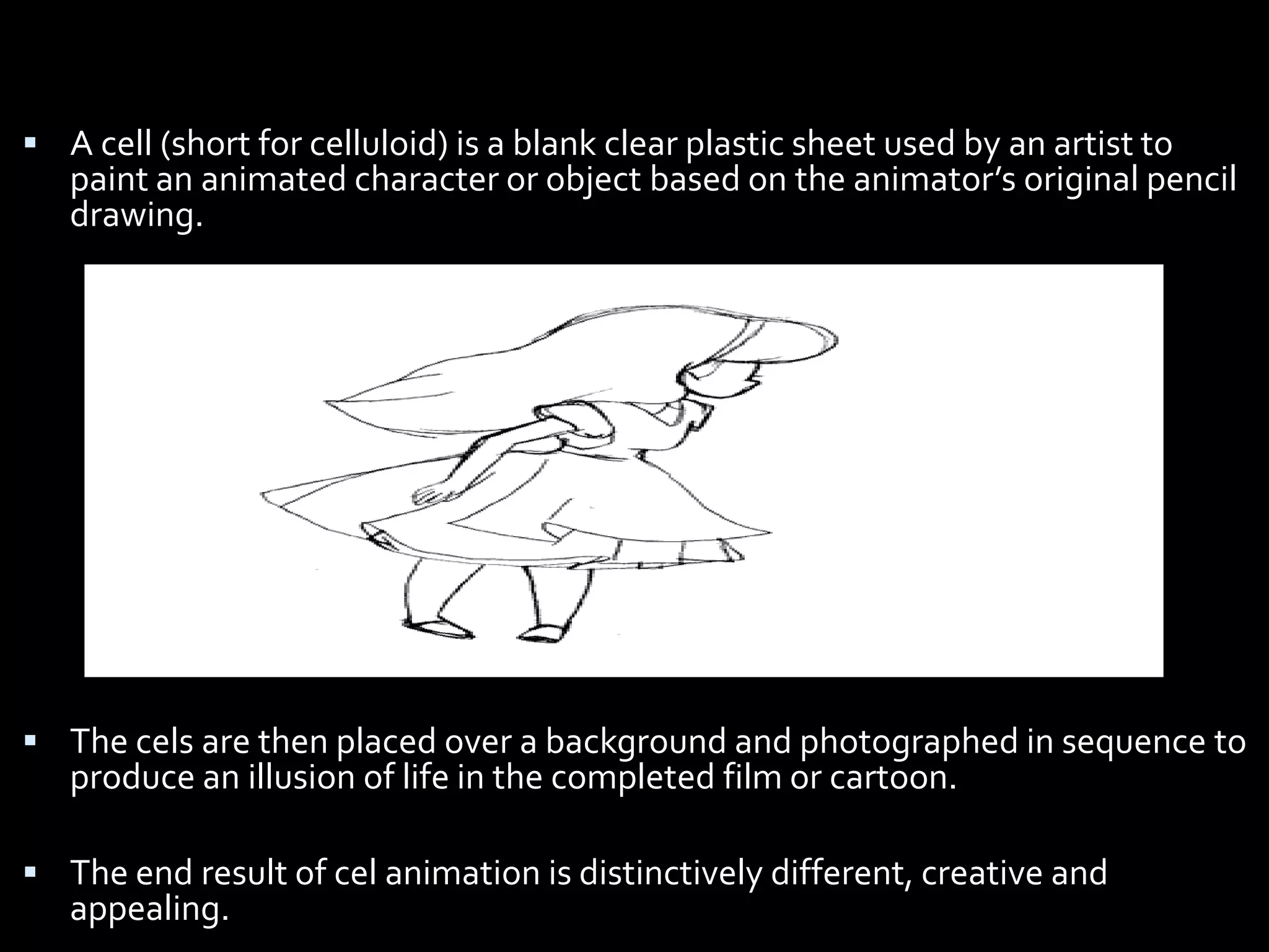  A cell (short for celluloid) is a blank clear plastic sheet used by an artist to
   paint an animated character or object based on the animator’s original pencil
   drawing.




 The cels are then placed over a background and photographed in sequence to
   produce an illusion of life in the completed film or cartoon.

 The end result of cel animation is distinctively different, creative and
   appealing.
 