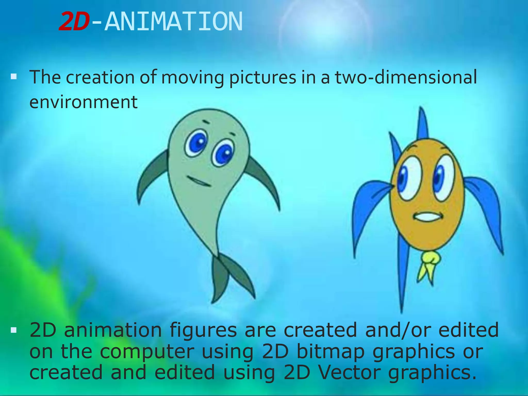 2D-ANIMATION
 The creation of moving pictures in a two-dimensional
  environment




 2D animation figures are created and/or edited
  on the computer using 2D bitmap graphics or
  created and edited using 2D Vector graphics.
 
