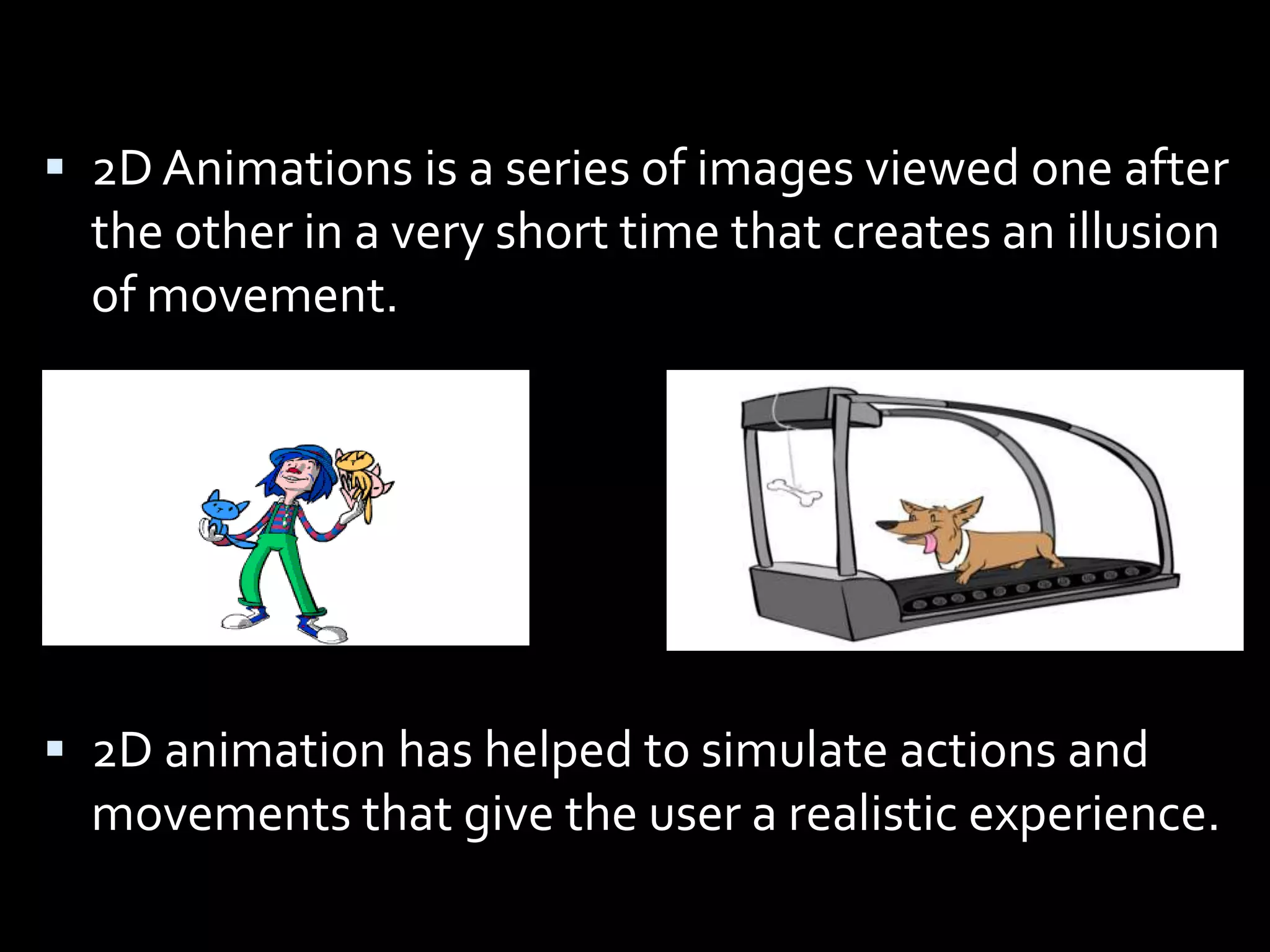  2D Animations is a series of images viewed one after
  the other in a very short time that creates an illusion
  of movement.




 2D animation has helped to simulate actions and
  movements that give the user a realistic experience.
 
