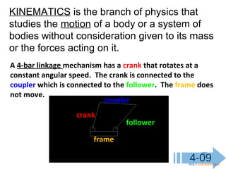 IOT
POLY ENGINEERING
4-09
A 4-bar linkage mechanism has a crank that rotates at a
constant angular speed. The crank is connected to the
coupler which is connected to the follower. The frame does
not move.
crank
coupler
follower
frame
KINEMATICS is the branch of physics that
studies the motion of a body or a system of
bodies without consideration given to its mass
or the forces acting on it.
 