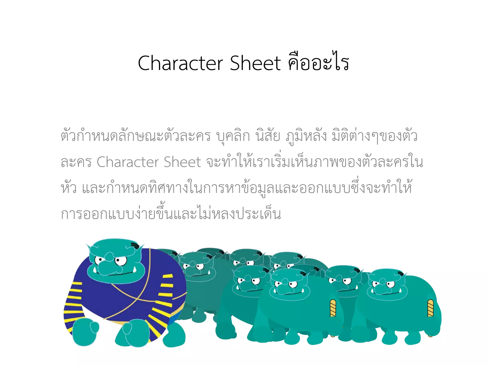 Character Sheet คืออะไร
ตัวกําหนดลักษณะตัวละคร บุคลิก นิสัย ภูมิหลัง มิติตางๆของตัว
ละคร Character Sheet จะทําใหเราเริ่มเห็นภาพของตัวละครใน
หัว และกําหนดทิศทางในการหาขอมูลและออกแบบซึ่งจะทําให
การออกแบบงายขึ้นและไมหลงประเด็น
 
