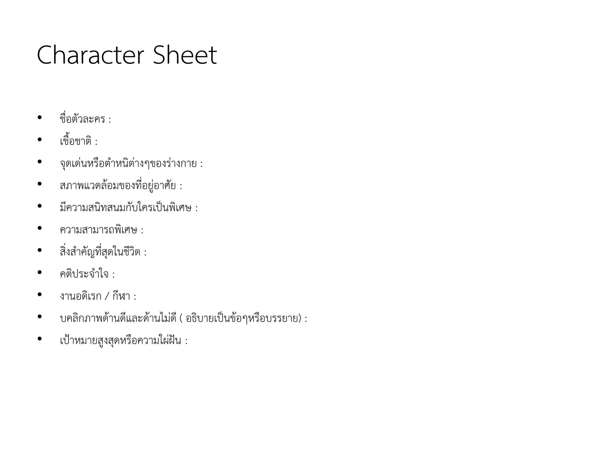 Character Sheet
• ชื่อตัวละคร :
• เชื้อชาติ :
• จุดเดนหรือตําหนิตางๆของรางกาย :
• สภาพแวดลอมของที่อยูอาศัย :
• มีความสนิทสนมกับใครเปนพิเศษ :
• ความสามารถพิเศษ :
• สิ่งสําคัญที่สุดในชีวิต :
• คติประจําใจ :
• งานอดิเรก / กีฬา :
• บคลิกภาพดานดีและดานไมดี ( อธิบายเปนขอๆหรือบรรยาย) :
• เปาหมายสูงสุดหรือความใผฝน :
 