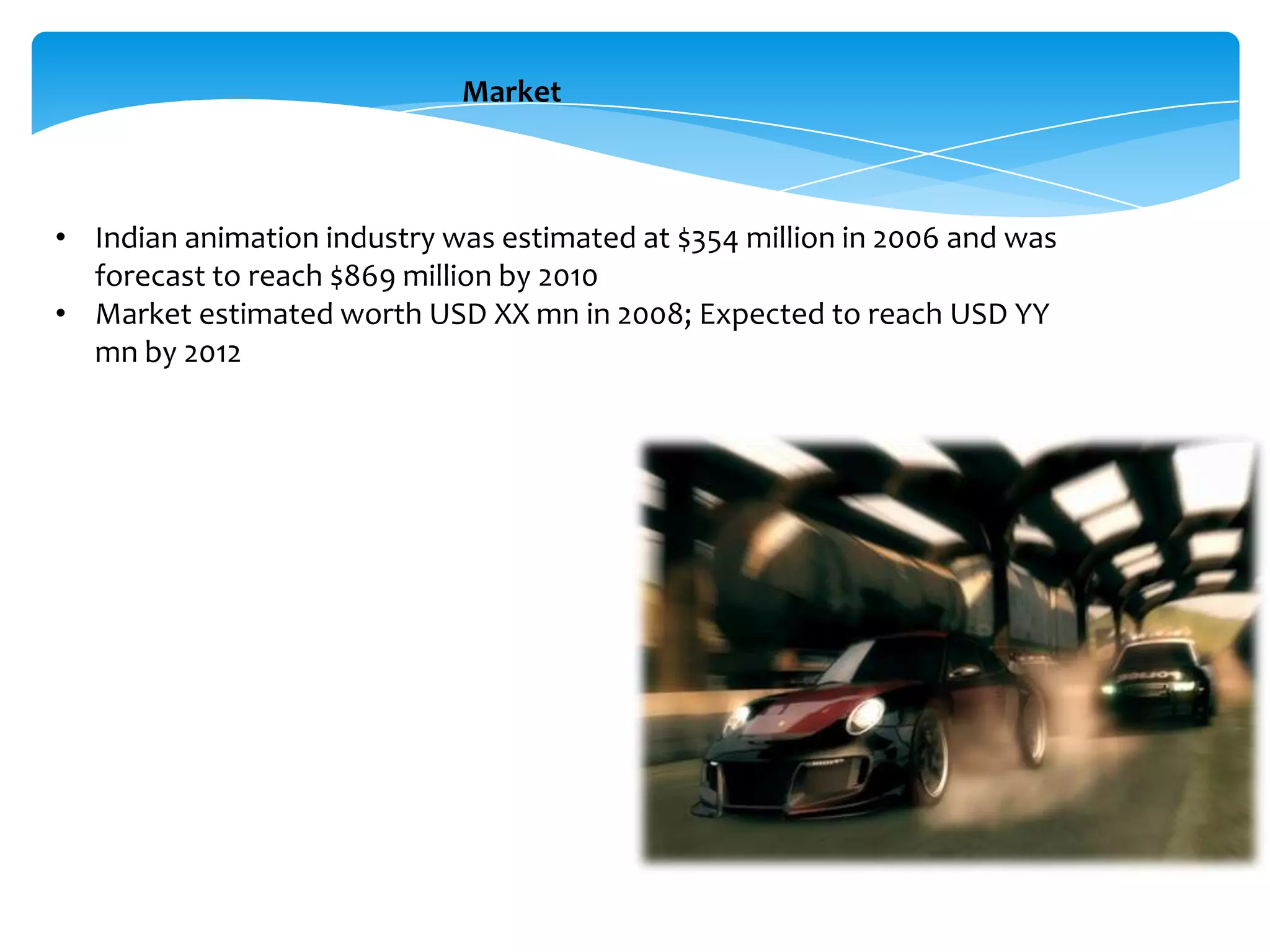 Market

• Indian animation industry was estimated at $354 million in 2006 and was
forecast to reach $869 million by 2010
• Market estimated worth USD XX mn in 2008; Expected to reach USD YY
mn by 2012

 