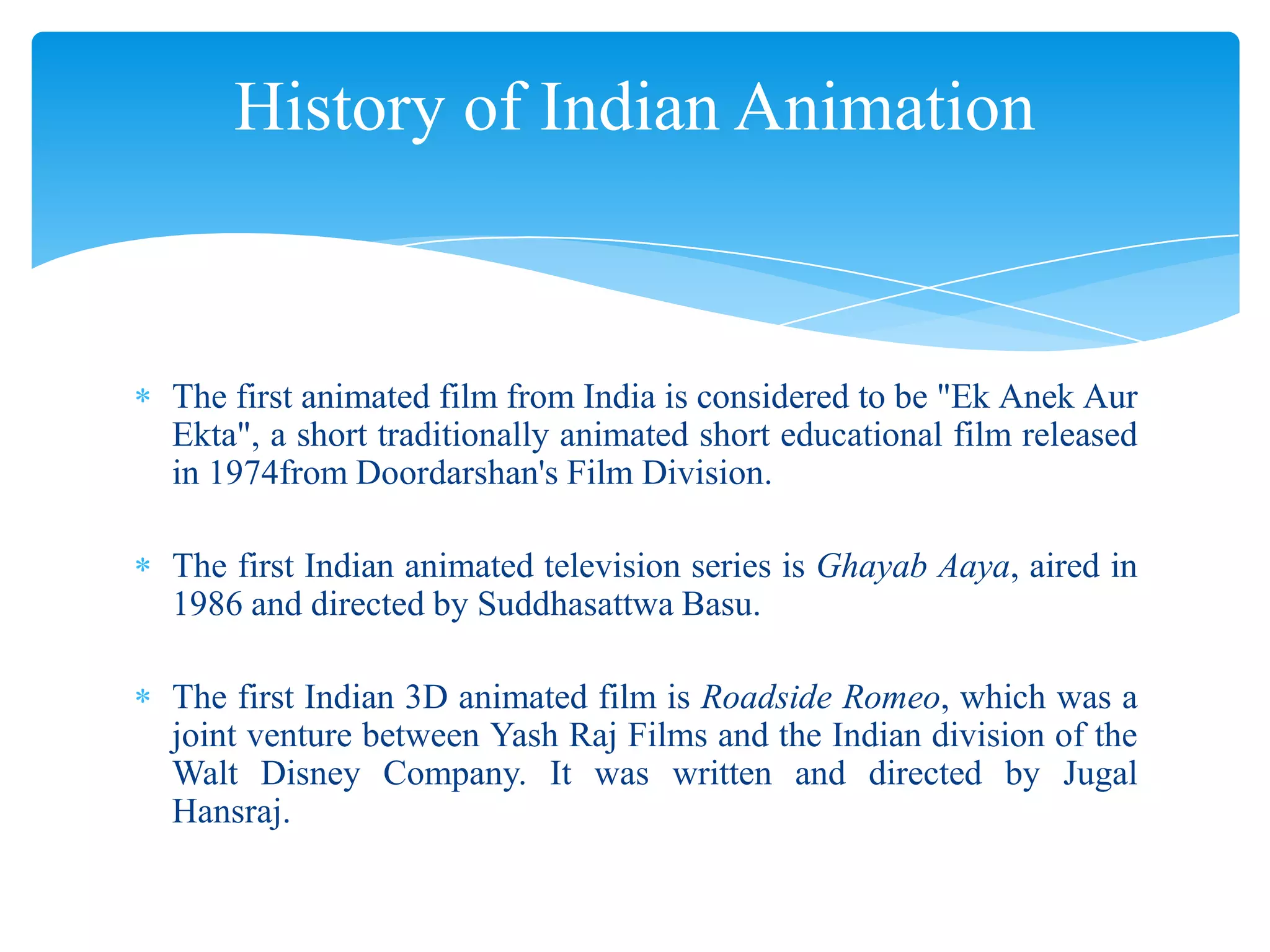 History of Indian Animation

The first animated film from India is considered to be "Ek Anek Aur
Ekta", a short traditionally animated short educational film released
in 1974from Doordarshan's Film Division.
The first Indian animated television series is Ghayab Aaya, aired in
1986 and directed by Suddhasattwa Basu.
The first Indian 3D animated film is Roadside Romeo, which was a
joint venture between Yash Raj Films and the Indian division of the
Walt Disney Company. It was written and directed by Jugal
Hansraj.

 