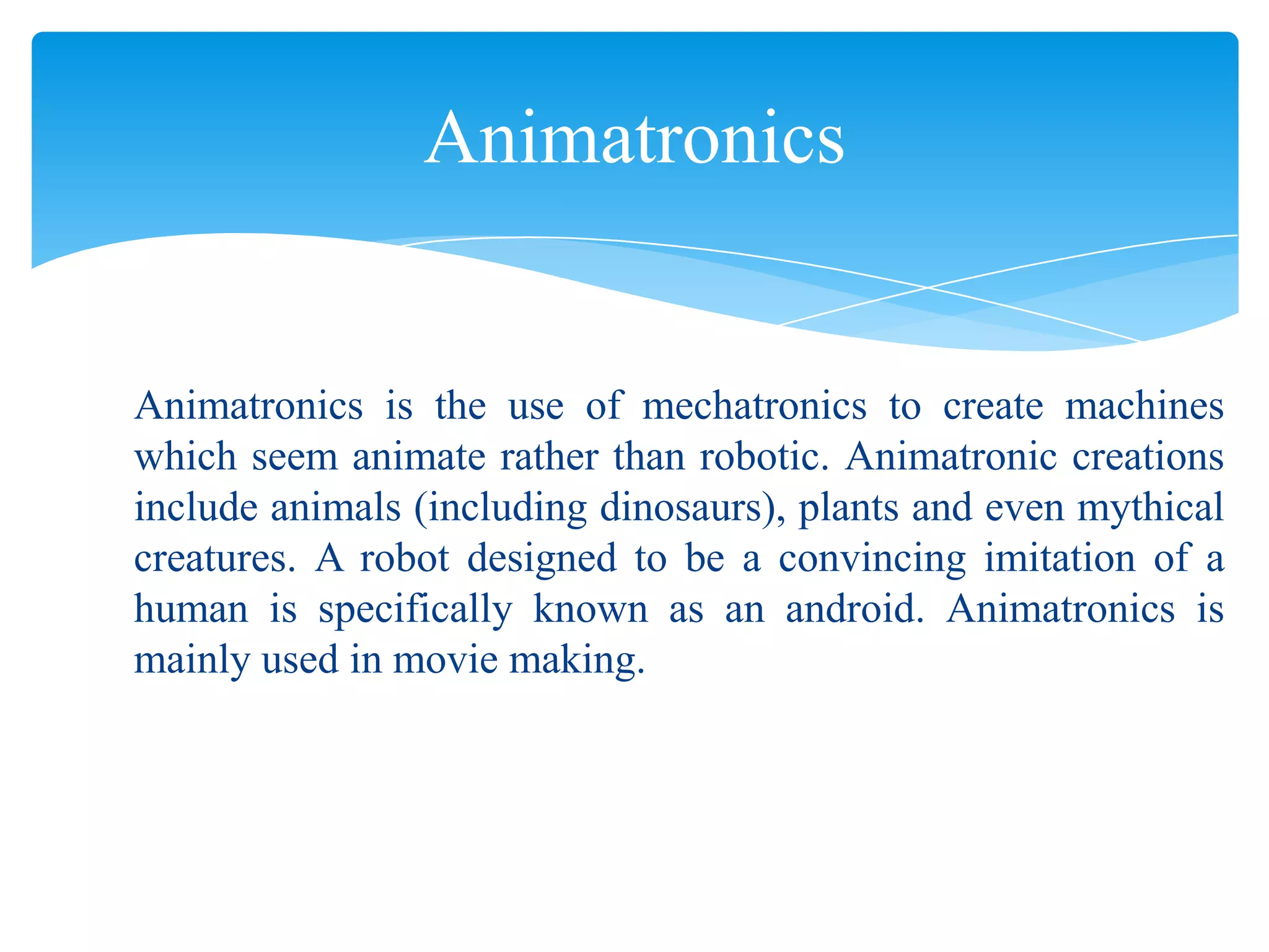 Animatronics

Animatronics is the use of mechatronics to create machines
which seem animate rather than robotic. Animatronic creations
include animals (including dinosaurs), plants and even mythical
creatures. A robot designed to be a convincing imitation of a
human is specifically known as an android. Animatronics is
mainly used in movie making.

 