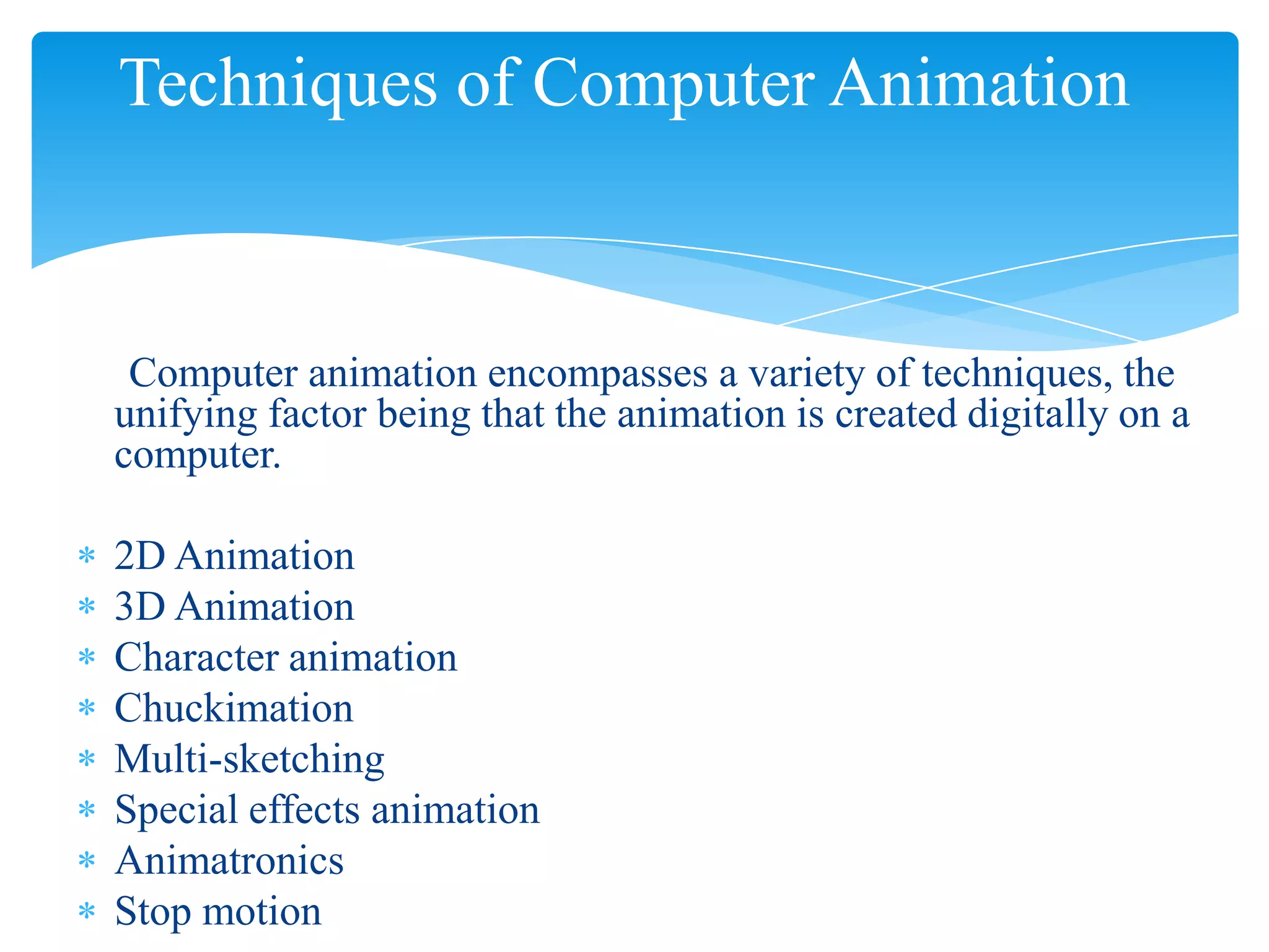 Techniques of Computer Animation

Computer animation encompasses a variety of techniques, the
unifying factor being that the animation is created digitally on a
computer.

2D Animation
3D Animation
Character animation
Chuckimation
Multi-sketching
Special effects animation
Animatronics
Stop motion

 