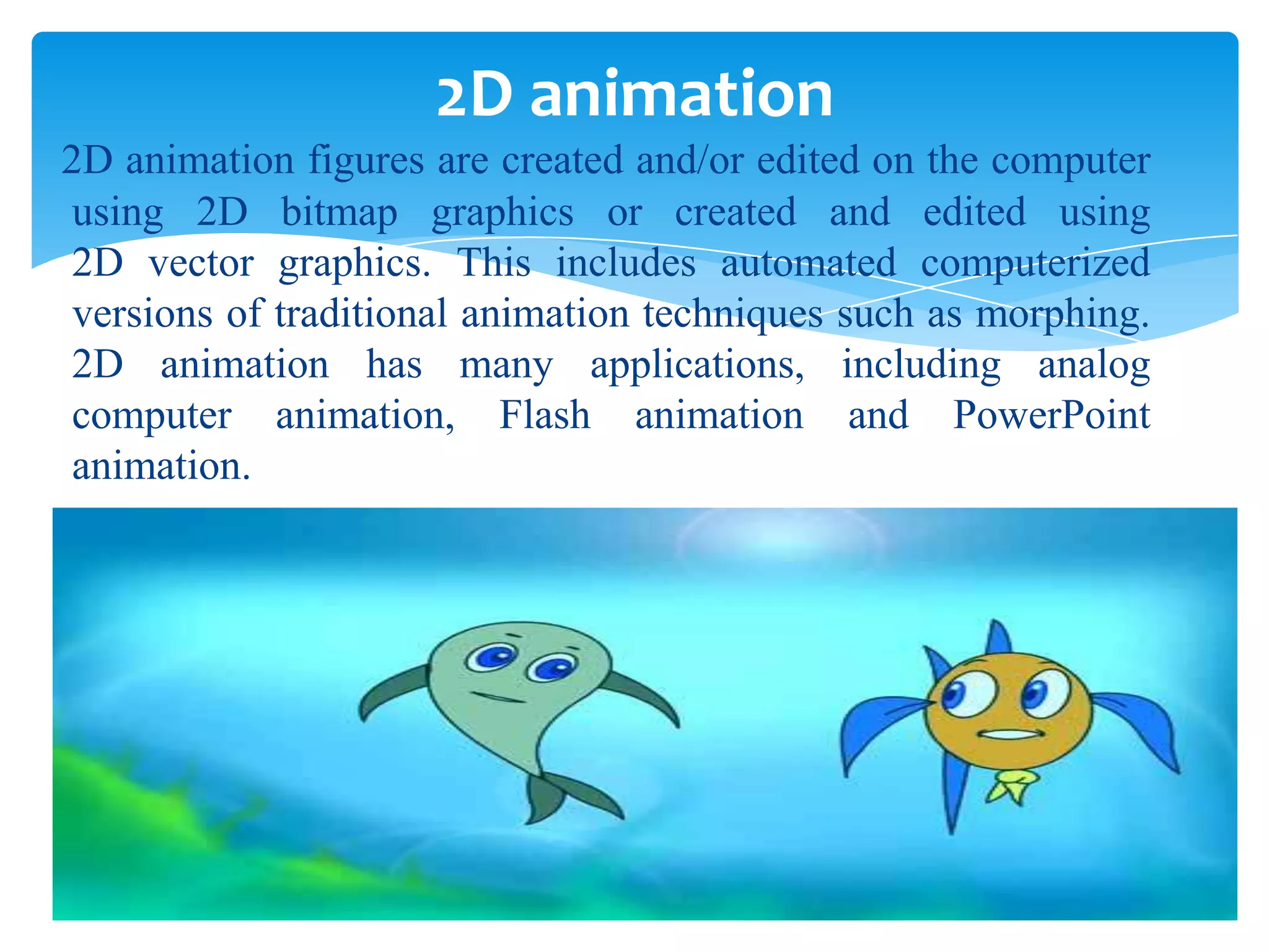 2D animation
2D animation figures are created and/or edited on the computer
using 2D bitmap graphics or created and edited using
2D vector graphics. This includes automated computerized
versions of traditional animation techniques such as morphing.
2D animation has many applications, including analog
computer animation, Flash animation and PowerPoint
animation.

 