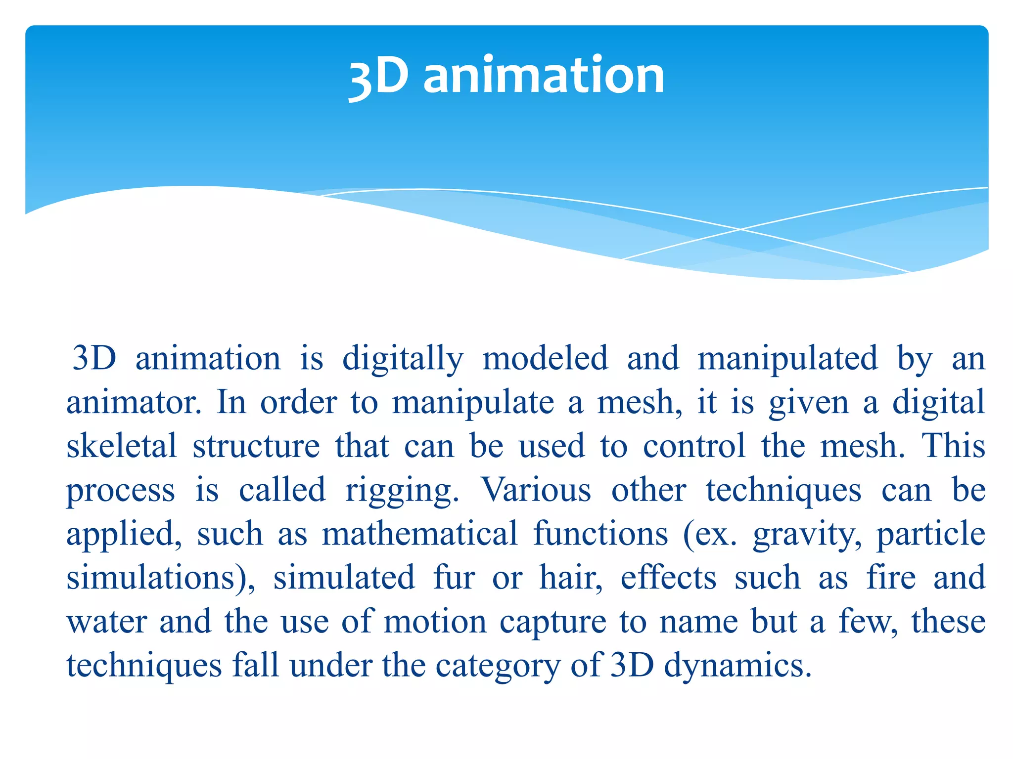 3D animation

3D animation is digitally modeled and manipulated by an
animator. In order to manipulate a mesh, it is given a digital
skeletal structure that can be used to control the mesh. This
process is called rigging. Various other techniques can be
applied, such as mathematical functions (ex. gravity, particle
simulations), simulated fur or hair, effects such as fire and
water and the use of motion capture to name but a few, these
techniques fall under the category of 3D dynamics.

 