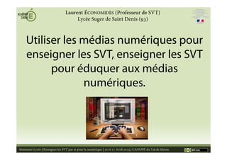 Utiliser les médias numériques pour
enseigner les SVT, enseigner les SVT
pour éduquer aux médias
numériques.
Séminaire Lycée | Enseigner les SVT par et pour le numérique | 10 et 11 Avril 2014 | CANOPÉ du Val de Marne 1
Laurent ÉCONOMIDÈS (Professeur de SVT)
Lycée Suger de Saint Denis (93)
Source
 