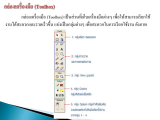 กล่องเครื่องมือ (Toolbox) เป็นส่วนที่เก็บเครื่องมือต่างๆ เพื่อให้สามารถเรียกใช้
งานได้สะดวกและรวดเร็วขึ้น แบ่งเป็นกลุ่มต่างๆ เพื่อสะดวกในการเรียกใช้งาน ดังภาพ
 