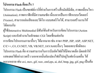 โปรแกรม Flash คืออะไร ?
โปรแกรม Flash เป็นซอฟต์แวร์ที่ช่วยในการสร้างสื่อมัลติมีเดีย, ภาพเคลื่อนไหว
(Animation), ภาพกราฟิกที่มีความคมชัด เนื่องจากเป็นกราฟิกแบบเว็คเตอร์
(Vector), สามารถเล่นเสียงและวีดิโอ แบบสเตริโอได้, สามารถสร้างงานให้
โต้ตอบกับ
ผู้ใช้(Interactive Multimedia) มีฟังก์ชั่นสาหรับการเขียนโปรแกรม (Action
Script) และยังทางานในลักษณะ CGI โดยเชื่อมต่อกับ
การเขียนโปรแกรมภาษาอื่นๆ ได้มากมาย เช่น ภาษา PHP, JSP, ASP, ASP.NET,
C/C++, C#, C#.NET, VB, VB.NET, JAVAและอื่นๆ โดยเฉพาะข้อดีของ
โปรแกรม Flash คือ ความสามารถในการบีบอัดไฟล์ให้มีขนาดเล็ก มีผลทาให้
แสดงผลได้อย่างรวดเร็ว นอกจากนั้นยังแปลงไฟล์ไปอยู่ในฟอร์แมตอื่น ได้
หลากหลาย เช่น avi, mov, gif, wav, emf,eps, ai, dxf, bmp, jpg, gif, png เป็นต้น
 