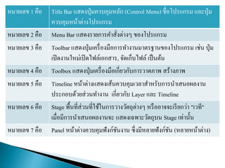 หมายเลข 1 คือ Title Bar แสดงปุ่มควบคุมหลัก (Control Menu) ชื่อโปรแกรม และปุ่ม
ควบคุมหน้าต่างโปรแกรม
หมายเลข 2 คือ Menu Bar แสดงรายการคาสั่งต่างๆ ของโปรแกรม
หมายเลข 3 คือ Toolbar แสดงปุ่มเครื่องมือการทางานมาตรฐานของโปรแกรม เช่น ปุ่ม
เปิดงานใหม่เปิดไฟล์เอกสาร, จัดเก็บไฟล์ เป็นต้น
หมายเลข 4 คือ Toolbox แสดงปุ่มเครื่องมือเกี่ยวกับการวาดภาพ สร้างภาพ
หมายเลข 5 คือ Timeline หน้าต่างแสดงเส้นควบคุมเวลาสาหรับการนาเสนอผลงาน
ประกอบด้วยส่วนทางาน เกี่ยวกับ Layer และ Timeline
หมายเลข 6 คือ Stage พื้นที่ส่วนที่ใช้ในการวางวัตถุต่างๆ หรืออาจจะเรียกว่า "เวที"
เมื่อมีการนาเสนอผลงานจะ แสดงเฉพาะวัตถุบน Stage เท่านั้น
หมายเลข 7 คือ Panel หน้าต่างควบคุมฟังก์ชันงาน ซึ่งมีหลายฟังก์ชัน (หลายหน้าต่าง)
 