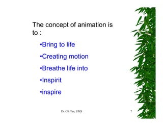 Dr. CK Tan, UMS 7
The concept of animation is
to :
•Bring to life
•Creating motion
•Breathe life into
•Inspirit
•inspire
 