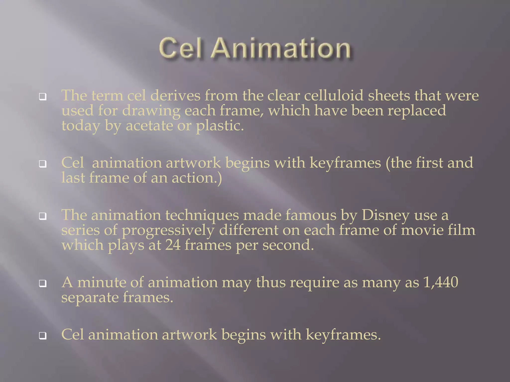  The term cel derives from the clear celluloid sheets that were
used for drawing each frame, which have been replaced
today by acetate or plastic.
 Cel animation artwork begins with keyframes (the first and
last frame of an action.)
 The animation techniques made famous by Disney use a
series of progressively different on each frame of movie film
which plays at 24 frames per second.
 A minute of animation may thus require as many as 1,440
separate frames.
 Cel animation artwork begins with keyframes.
 