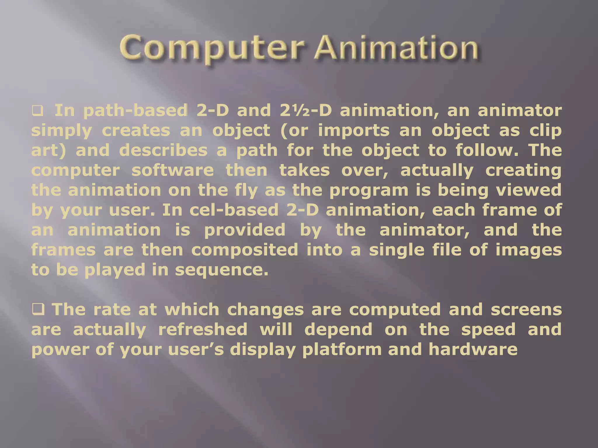  In path-based 2-D and 2½-D animation, an animator
simply creates an object (or imports an object as clip
art) and describes a path for the object to follow. The
computer software then takes over, actually creating
the animation on the fly as the program is being viewed
by your user. In cel-based 2-D animation, each frame of
an animation is provided by the animator, and the
frames are then composited into a single file of images
to be played in sequence.
 The rate at which changes are computed and screens
are actually refreshed will depend on the speed and
power of your user’s display platform and hardware
 