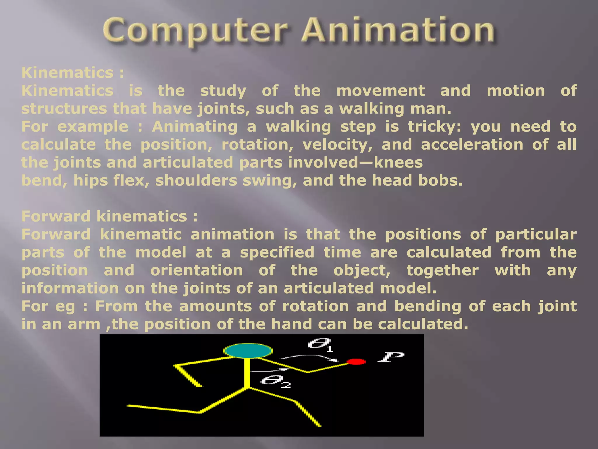 Kinematics :
Kinematics is the study of the movement and motion of
structures that have joints, such as a walking man.
For example : Animating a walking step is tricky: you need to
calculate the position, rotation, velocity, and acceleration of all
the joints and articulated parts involved—knees
bend, hips flex, shoulders swing, and the head bobs.
Forward kinematics :
Forward kinematic animation is that the positions of particular
parts of the model at a specified time are calculated from the
position and orientation of the object, together with any
information on the joints of an articulated model.
For eg : From the amounts of rotation and bending of each joint
in an arm ,the position of the hand can be calculated.
 