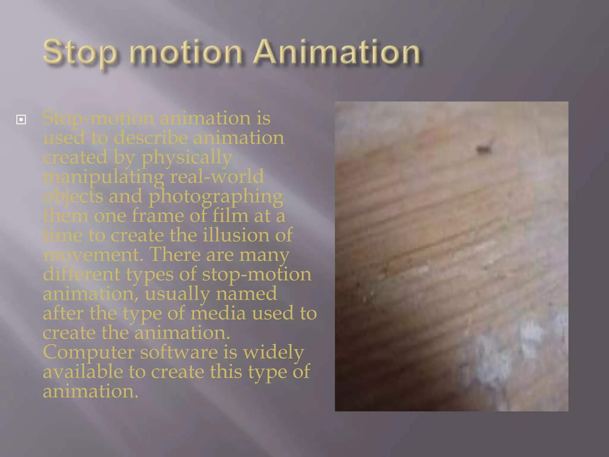  Stop-motion animation is
used to describe animation
created by physically
manipulating real-world
objects and photographing
them one frame of film at a
time to create the illusion of
movement. There are many
different types of stop-motion
animation, usually named
after the type of media used to
create the animation.
Computer software is widely
available to create this type of
animation.
 