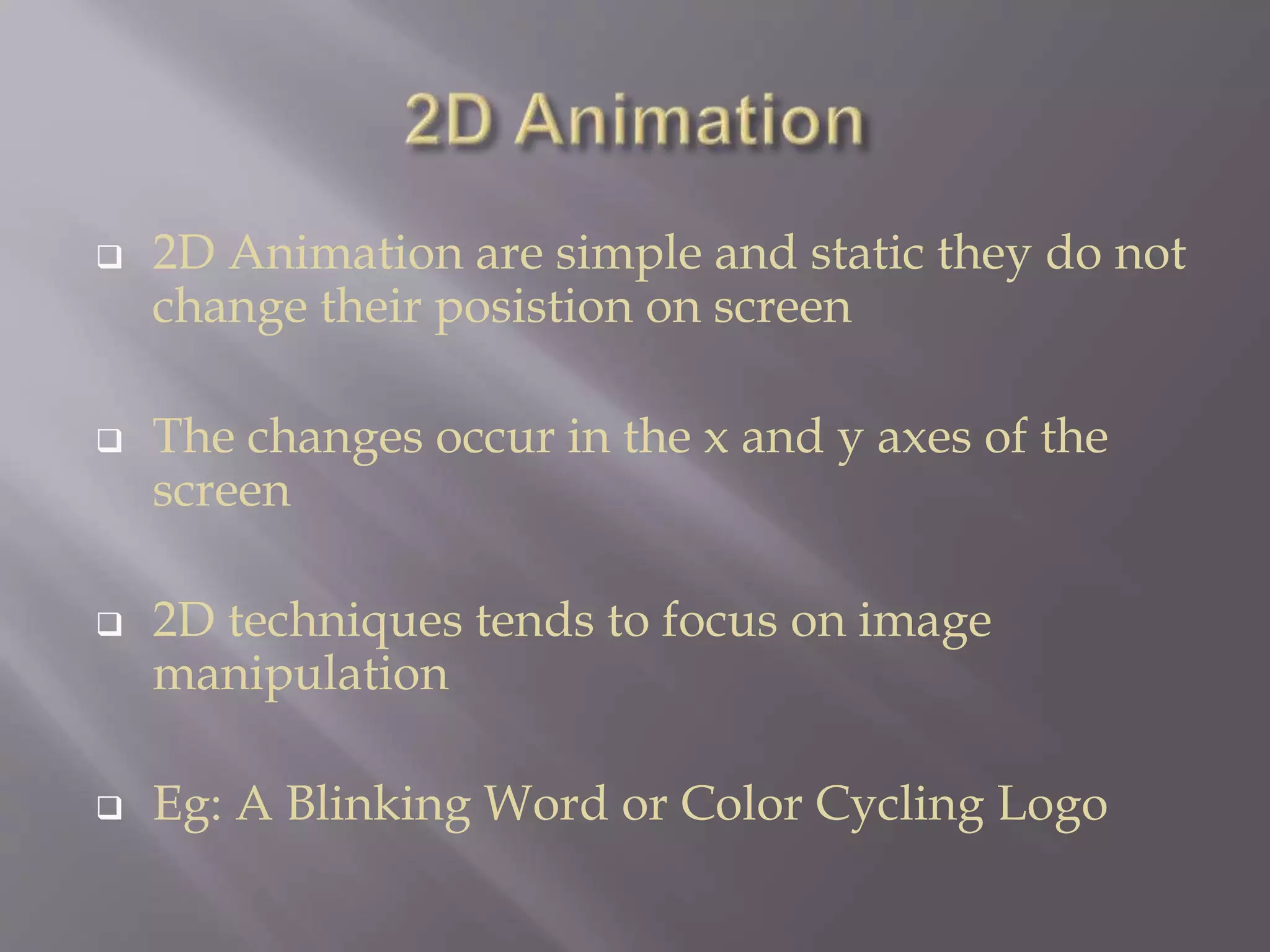  2D Animation are simple and static they do not
change their posistion on screen
 The changes occur in the x and y axes of the
screen
 2D techniques tends to focus on image
manipulation
 Eg: A Blinking Word or Color Cycling Logo
 