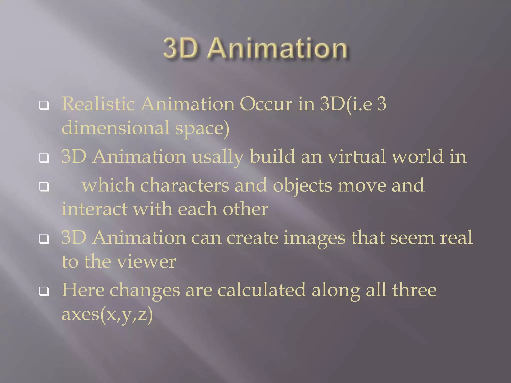  Realistic Animation Occur in 3D(i.e 3
dimensional space)
 3D Animation usally build an virtual world in
 which characters and objects move and
interact with each other
 3D Animation can create images that seem real
to the viewer
 Here changes are calculated along all three
axes(x,y,z)
 