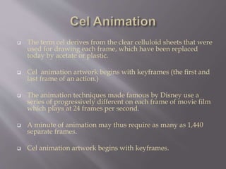  The term cel derives from the clear celluloid sheets that were
used for drawing each frame, which have been replaced
today by acetate or plastic.
 Cel animation artwork begins with keyframes (the first and
last frame of an action.)
 The animation techniques made famous by Disney use a
series of progressively different on each frame of movie film
which plays at 24 frames per second.
 A minute of animation may thus require as many as 1,440
separate frames.
 Cel animation artwork begins with keyframes.
 