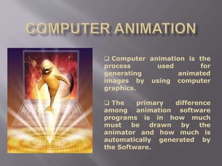  Computer animation is the
process used for
generating animated
images by using computer
graphics.
 The primary difference
among animation software
programs is in how much
must be drawn by the
animator and how much is
automatically generated by
the Software.
 