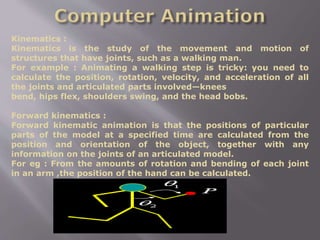 Kinematics :
Kinematics is the study of the movement and motion of
structures that have joints, such as a walking man.
For example : Animating a walking step is tricky: you need to
calculate the position, rotation, velocity, and acceleration of all
the joints and articulated parts involved—knees
bend, hips flex, shoulders swing, and the head bobs.
Forward kinematics :
Forward kinematic animation is that the positions of particular
parts of the model at a specified time are calculated from the
position and orientation of the object, together with any
information on the joints of an articulated model.
For eg : From the amounts of rotation and bending of each joint
in an arm ,the position of the hand can be calculated.
 
