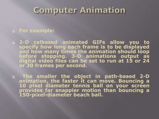  For example:
 2-D celbased animated GIFs allow you to
specify how long each frame is to be displayed
and how many times the animation should loop
before stopping. 3-D animations output as
digital video files can be set to run at 15 or 24
or 30 frames per second.
 The smaller the object in path-based 2-D
animation, the faster it can move. Bouncing a
10 pixel diameter tennis ball on your screen
provides far snappier motion than bouncing a
150-pixel-diameter beach ball.
 