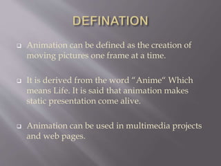  Animation can be defined as the creation of
moving pictures one frame at a time.
 It is derived from the word “Anime“ Which
means Life. It is said that animation makes
static presentation come alive.
 Animation can be used in multimedia projects
and web pages.
 