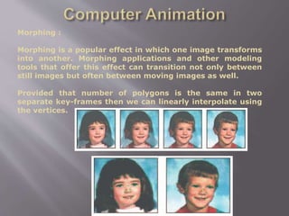 Morphing :
Morphing is a popular effect in which one image transforms
into another. Morphing applications and other modeling
tools that offer this effect can transition not only between
still images but often between moving images as well.
Provided that number of polygons is the same in two
separate key-frames then we can linearly interpolate using
the vertices.
 