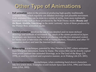  Full animation refers to the process of producing high-quality traditionally
animated films, which regularly use detailed drawings and plausible movement.
Fully animated films can be done in a variety of styles, from more realistically
animated works such as those produced by the Walt Disney studio (Beauty and
the Beast, Aladdin, Lion King) to the more 'cartoony' styles of those produced by
the Warner Bros. animation studio.
 Limited animation involves the use of less detailed and/or more stylized
drawings and methods of movement. Eg., much of the anime produced in Japan.
Its primary use, however, has been in producing cost-effective animated content
for media such as television (the work of Hanna-Barbera, Filmation, and other TV
animation studios) and later the Internet (web cartoons).
 Rotoscoping is a technique, patented by Max Fleischer in 1917, where animators
trace live-action movement, frame by frame. The source film can be directly copied
from actors' outlines into animated drawings, as in The Lord of the Rings (US,
1978), or used in a stylized and expressive manner, as in Waking Life (US, 2001).
 Live-action/animation is a technique, when combining hand-drawn characters
into live action shots. Examples would include Space Jam (USA, 1996) and Osmosis
Jones (USA, 2002).
 