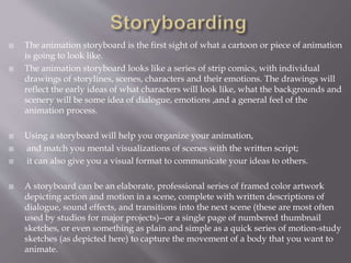  The animation storyboard is the first sight of what a cartoon or piece of animation
is going to look like.
 The animation storyboard looks like a series of strip comics, with individual
drawings of storylines, scenes, characters and their emotions. The drawings will
reflect the early ideas of what characters will look like, what the backgrounds and
scenery will be some idea of dialogue, emotions ,and a general feel of the
animation process.
 Using a storyboard will help you organize your animation,
 and match you mental visualizations of scenes with the written script;
 it can also give you a visual format to communicate your ideas to others.
 A storyboard can be an elaborate, professional series of framed color artwork
depicting action and motion in a scene, complete with written descriptions of
dialogue, sound effects, and transitions into the next scene (these are most often
used by studios for major projects)--or a single page of numbered thumbnail
sketches, or even something as plain and simple as a quick series of motion-study
sketches (as depicted here) to capture the movement of a body that you want to
animate.
 