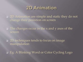  2D Animation are simple and static they do not
change their posistion on screen
 The changes occur in the x and y axes of the
screen
 2D techniques tends to focus on image
manipulation
 Eg: A Blinking Word or Color Cycling Logo
 