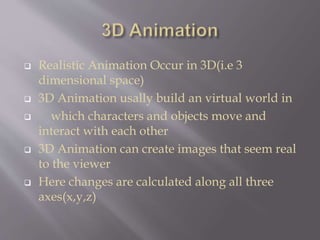  Realistic Animation Occur in 3D(i.e 3
dimensional space)
 3D Animation usally build an virtual world in
 which characters and objects move and
interact with each other
 3D Animation can create images that seem real
to the viewer
 Here changes are calculated along all three
axes(x,y,z)
 