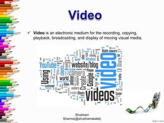 Video is an electronic medium for the recording, copying,
playback, broadcasting, and display of moving visual media.
Shubham
Sharma(@shubhamskatel)
 