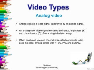  Analog video is a video signal transferred by an analog signal.
 An analog color video signal contains luminance, brightness (Y)
and chrominance (C) of an analog television image.
 When combined into one channel, it is called composite video
as is the case, among others with NTSC, PAL and SECAM.
Shubham
Sharma(@shubhamskatel)
 