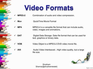  MPEG-2 Combination of audio and video compression.
 Mov QuickTime Movie Format
 MP4 MPEG-4 is a versatile file format that can include audio,
video, images and animations.
 DAT Digital Data Storage. Data file format that can be used for
text, graphics or binary data.
 VOB Video Object is a MPEG-2 DVD video movie file.
 AVI Audio Video Interleaved , High video quality, but a large
file size.
Shubham
Sharma(@shubhamskatel)
 