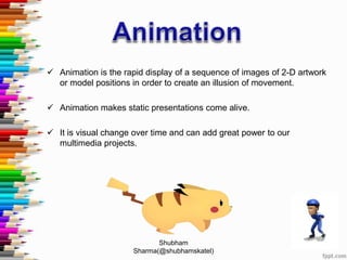  Animation is the rapid display of a sequence of images of 2-D artwork
or model positions in order to create an illusion of movement.
 Animation makes static presentations come alive.
 It is visual change over time and can add great power to our
multimedia projects.
Shubham
Sharma(@shubhamskatel)
 