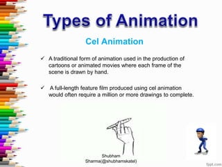 Cel Animation
 A traditional form of animation used in the production of
cartoons or animated movies where each frame of the
scene is drawn by hand.
 A full-length feature film produced using cel animation
would often require a million or more drawings to complete.
Shubham
Sharma(@shubhamskatel)
 