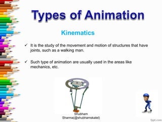 Kinematics
 It is the study of the movement and motion of structures that have
joints, such as a walking man.
 Such type of animation are usually used in the areas like
mechanics, etc.
Shubham
Sharma(@shubhamskatel)
 