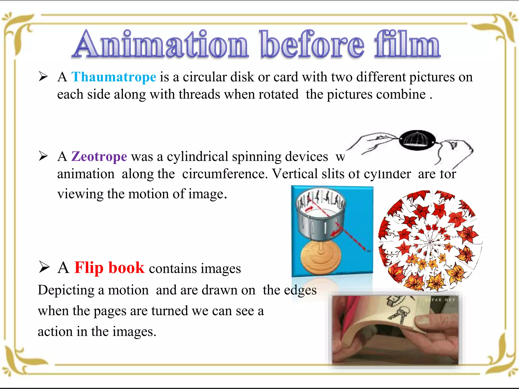  A Thaumatrope is a circular disk or card with two different pictures on
each side along with threads when rotated the pictures combine .
 A Zeotrope was a cylindrical spinning devices with several frames of
animation along the circumference. Vertical slits of cylinder are for
viewing the motion of image.
 A Flip book contains images
Depicting a motion and are drawn on the edges
when the pages are turned we can see a
action in the images.
 