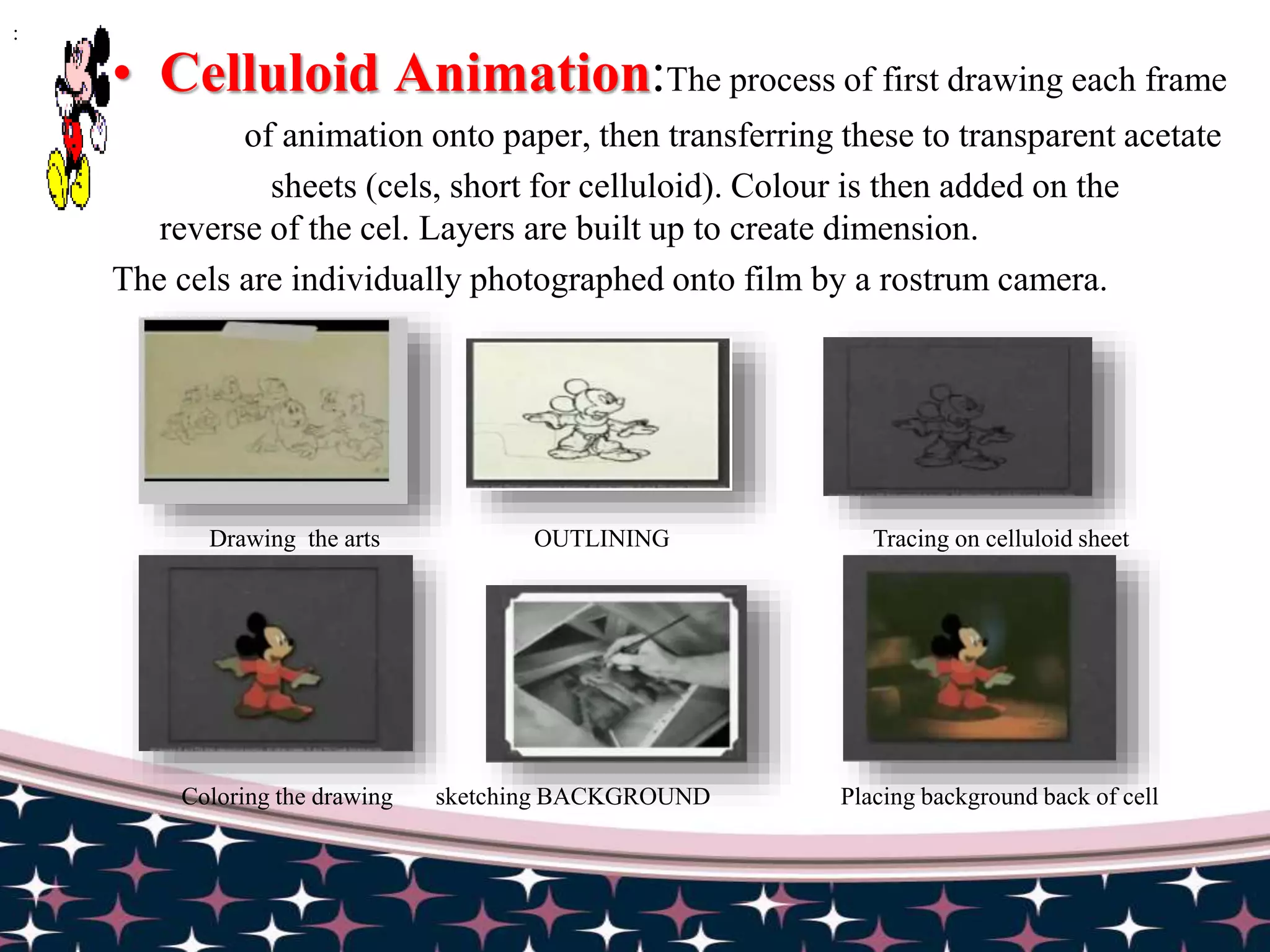 • Celluloid Animation:The process of first drawing each frame
of animation onto paper, then transferring these to transparent acetate
sheets (cels, short for celluloid). Colour is then added on the
reverse of the cel. Layers are built up to create dimension.
The cels are individually photographed onto film by a rostrum camera.
:
Drawing the arts OUTLINING Tracing on celluloid sheet
Coloring the drawing sketching BACKGROUND Placing background back of cell
 