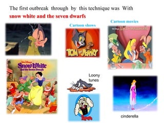 The first outbreak through by this technique was With
snow white and the seven dwarfs
Cartoon shows
Cartoon movies
Loony
tunes
cinderella
 