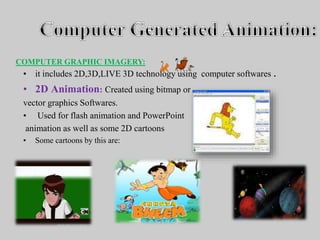• it includes 2D,3D,LIVE 3D technology using computer softwares .
• 2D Animation: Created using bitmap or
vector graphics Softwares.
• Used for flash animation and PowerPoint
animation as well as some 2D cartoons
• Some cartoons by this are:
COMPUTER GRAPHIC IMAGERY:
 