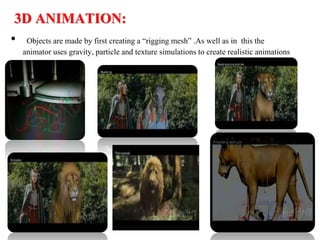 3D ANIMATION:
• Objects are made by first creating a “rigging mesh” .As well as in this the
animator uses gravity, particle and texture simulations to create realistic animations
 