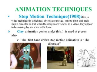 ANIMATION TECHNIQUES
• Stop Motion Technique(1908):It is a
video technique in which real objects are moved time to time and each
step is recorded so that when the images are viewed as a video, they appear
to be moving by some invisible force.
 Clay animation comes under this. It is used at present
also.
 The first hand drawn stop motion animation is “The
dinosaur”
 