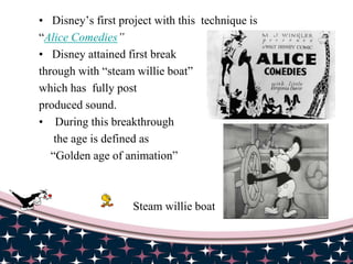 • Disney’s first project with this technique is
“Alice Comedies”
• Disney attained first break
through with “steam willie boat”
which has fully post
produced sound.
• During this breakthrough
the age is defined as
“Golden age of animation”
Steam willie boat
 